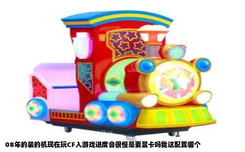 08年的装的机现在玩CF入游戏进度会很慢是要显卡吗我这配置哪个