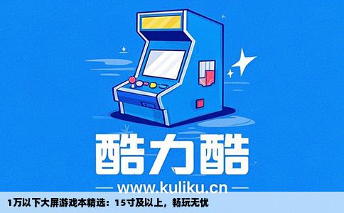 1万以下大屏游戏本精选：15寸及以上，畅玩无忧