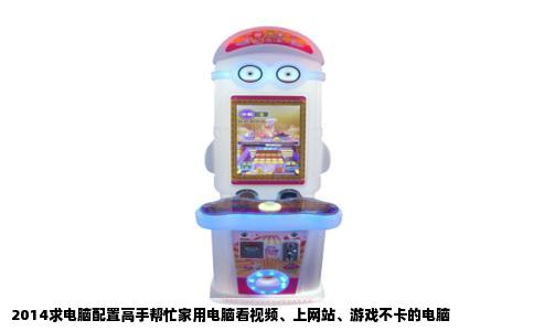 2014求电脑配置高手帮忙家用电脑看视频、上网站、游戏不卡的电脑
