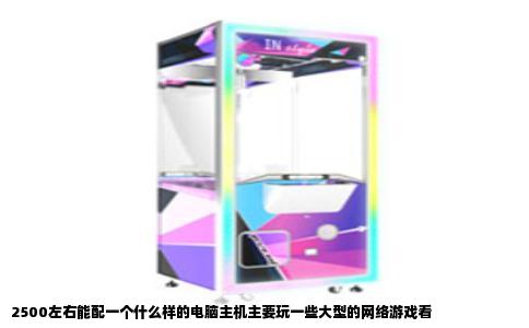 2500左右能配一个什么样的电脑主机主要玩一些大型的网络游戏看