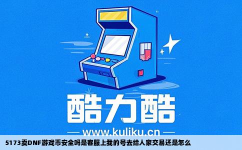 5173卖DNF游戏币安全吗是客服上我的号去给人家交易还是怎么