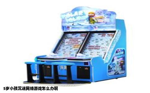 5岁小孩沉迷网络游戏怎么办啊