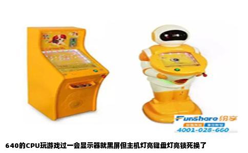640的CPU玩游戏过一会显示器就黑屏但主机灯亮键盘灯亮锁死换了