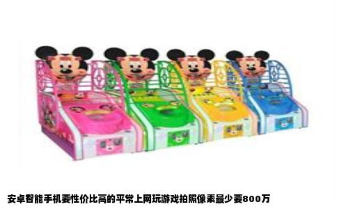 安卓智能手机要性价比高的平常上网玩游戏拍照像素最少要800万