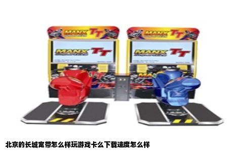 北京的长城宽带怎么样玩游戏卡么下载速度怎么样