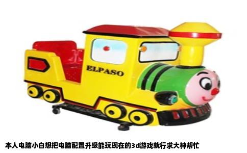 本人电脑小白想把电脑配置升级能玩现在的3d游戏就行求大神帮忙