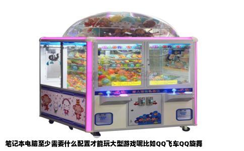 笔记本电脑至少需要什么配置才能玩大型游戏呢比如QQ飞车QQ旋舞