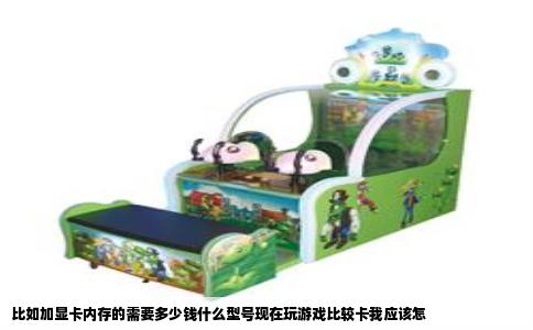 比如加显卡内存的需要多少钱什么型号现在玩游戏比较卡我应该怎