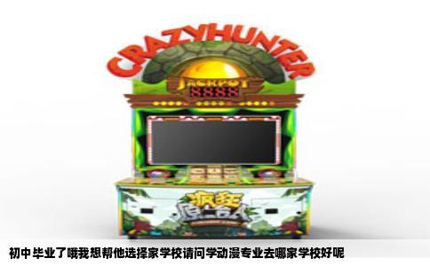 初中毕业了哦我想帮他选择家学校请问学动漫专业去哪家学校好呢