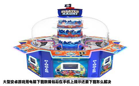大型安卓游戏用电脑下载数据包后在手机上提示还要下载怎么解决