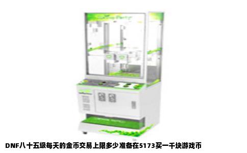 DNF八十五级每天的金币交易上限多少准备在5173买一千块游戏币