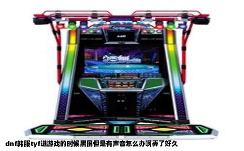 dnf韩服tyf进游戏的时候黑屏但是有声音怎么办啊弄了好久