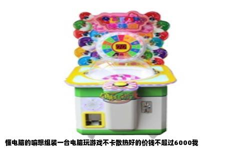 懂电脑的嘛想组装一台电脑玩游戏不卡散热好的价钱不超过6000我