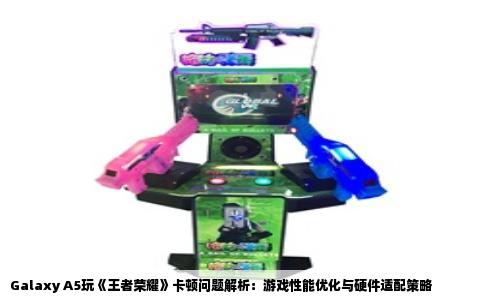 Galaxy A5玩《王者荣耀》卡顿问题解析：游戏性能优化与硬件适配策略
