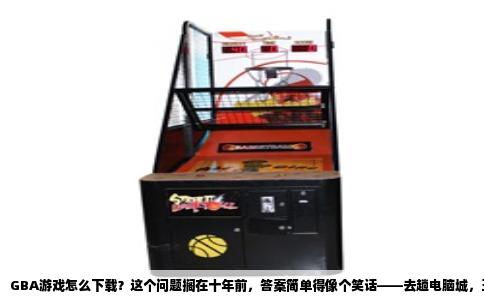 GBA游戏怎么下载？这个问题搁在十年前，答案简单得像个笑话——去趟电脑城，五块钱一张盗版盘。如今GBA早停产了，官网没了，商店关了，但想玩的心反而更躁了。别急，这事儿真没你想的那么复杂，我给你捋捋。
