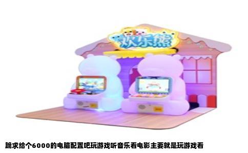 跪求给个6000的电脑配置吧玩游戏听音乐看电影主要就是玩游戏看