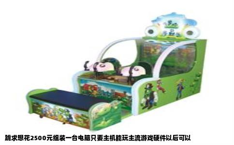 跪求想花2500元组装一台电脑只要主机能玩主流游戏硬件以后可以