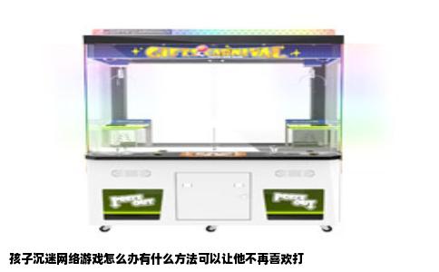 孩子沉迷网络游戏怎么办有什么方法可以让他不再喜欢打