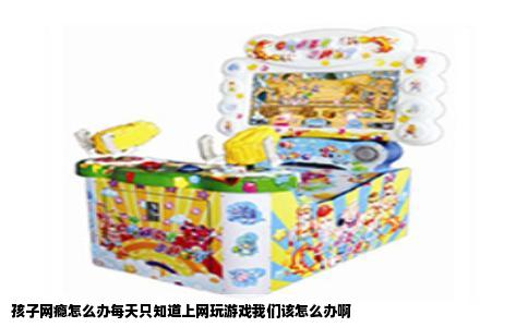 孩子网瘾怎么办每天只知道上网玩游戏我们该怎么办啊
