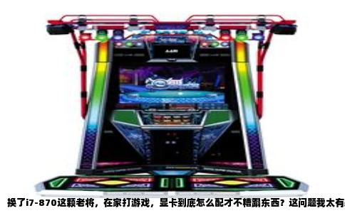换了i7-870这颗老将，在家打游戏，显卡到底怎么配才不糟蹋东西？这问题我太有感触了。