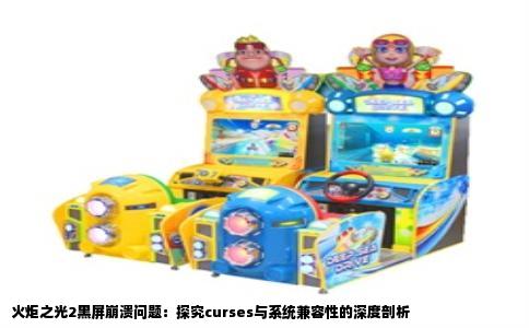 火炬之光2黑屏崩溃问题：探究curses与系统兼容性的深度剖析
