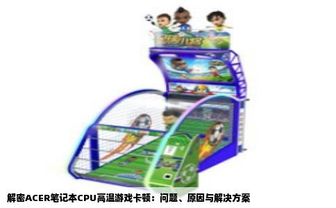 解密ACER笔记本CPU高温游戏卡顿：问题、原因与解决方案