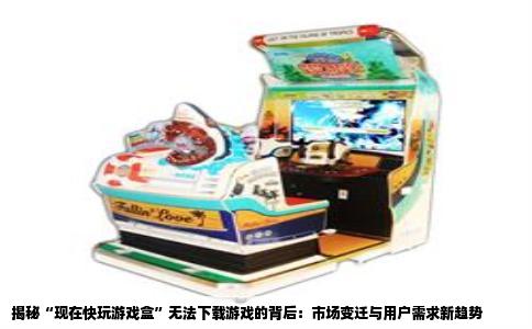 揭秘“现在快玩游戏盒”无法下载游戏的背后：市场变迁与用户需求新趋势