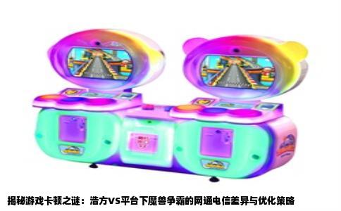 揭秘游戏卡顿之谜：浩方VS平台下魔兽争霸的网通电信差异与优化策略