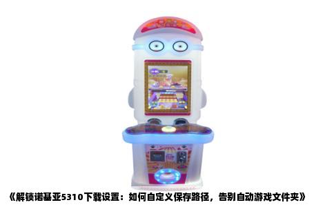 《解锁诺基亚5310下载设置：如何自定义保存路径，告别自动游戏文件夹》