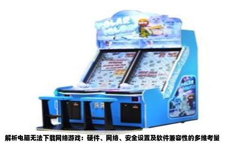 解析电脑无法下载网络游戏：硬件、网络、安全设置及软件兼容性的多维考量