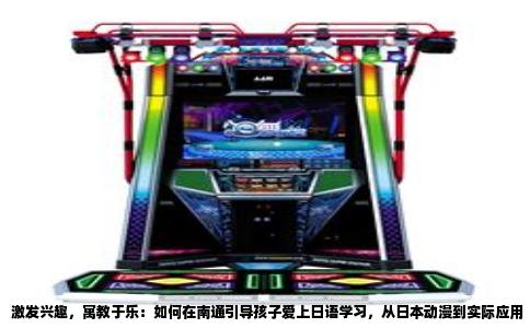 激发兴趣，寓教于乐：如何在南通引导孩子爱上日语学习，从日本动漫到实际应用