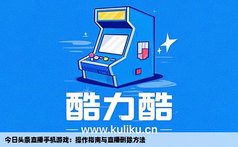 今日头条直播手机游戏：操作指南与直播删除方法