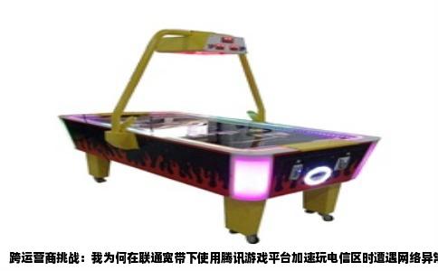 跨运营商挑战：我为何在联通宽带下使用腾讯游戏平台加速玩电信区时遭遇网络异常中断？