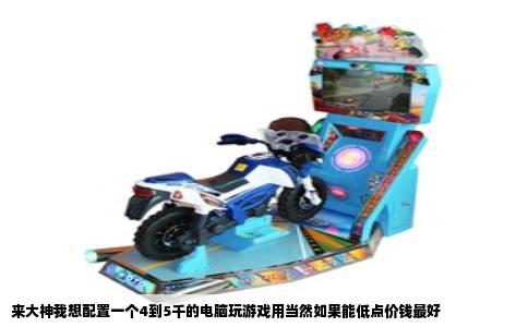 来大神我想配置一个4到5千的电脑玩游戏用当然如果能低点价钱最好