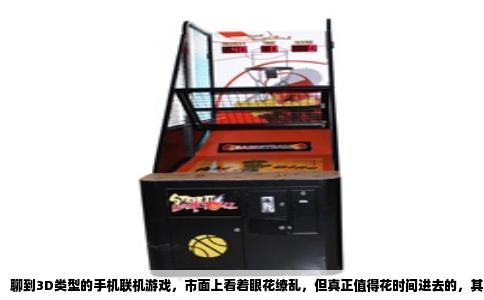 聊到3D类型的手机联机游戏，市面上看着眼花缭乱，但真正值得花时间进去的，其实就那么几款。很多游戏说是3D，进去一看全是贴图纸片人，或者干脆就是个换皮卡牌。今天咱们就聊聊那些真能让你在手机屏幕上感受到立体世界，并且能跟朋友一起撒欢的作品。
