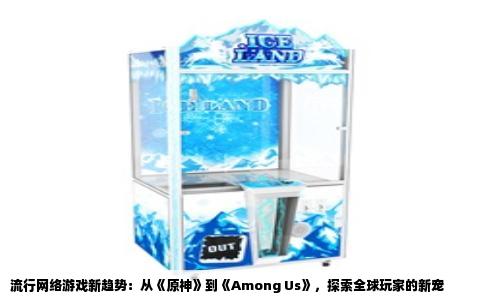 流行网络游戏新趋势：从《原神》到《Among Us》，探索全球玩家的新宠
