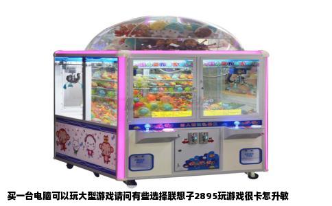 买一台电脑可以玩大型游戏请问有些选择联想子2895玩游戏很卡怎升敏