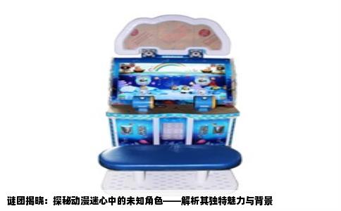 谜团揭晓：探秘动漫迷心中的未知角色——解析其独特魅力与背景