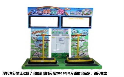 摩托车行驶证过期了没捡到期时间是2009年8月当时没在家。请问我去