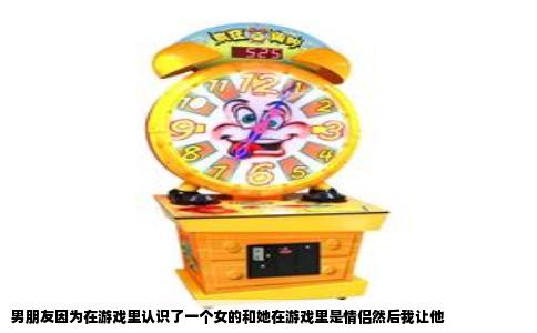 男朋友因为在游戏里认识了一个女的和她在游戏里是情侣然后我让他