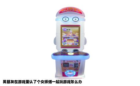 男朋友在游戏里认了个女师傅一起玩游戏怎么办