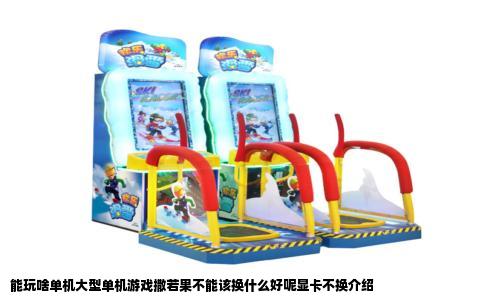 能玩啥单机大型单机游戏撒若果不能该换什么好呢显卡不换介绍