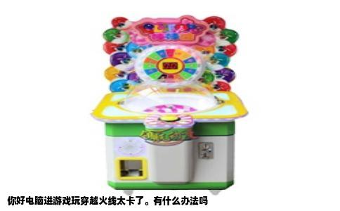 你好电脑进游戏玩穿越火线太卡了。有什么办法吗