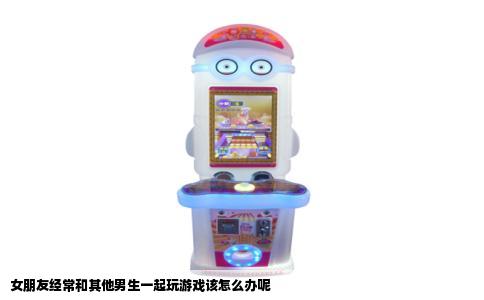 女朋友经常和其他男生一起玩游戏该怎么办呢