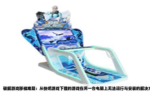 破解游戏移植难题：从快吧游戏下载的游戏在另一台电脑上无法运行与安装的解决方案