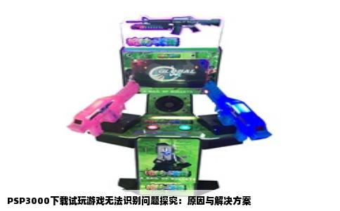 PSP3000下载试玩游戏无法识别问题探究：原因与解决方案