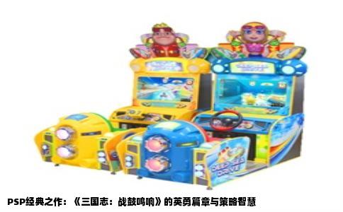 PSP经典之作：《三国志：战鼓鸣响》的英勇篇章与策略智慧