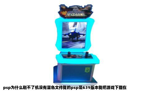 psp为什么刷不了机没有蓝色文件我的psp是639版本我把游戏下载在