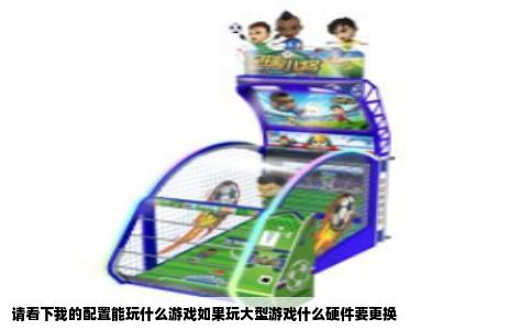 请看下我的配置能玩什么游戏如果玩大型游戏什么硬件要更换