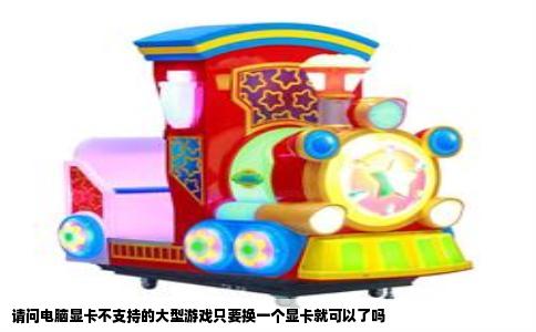 请问电脑显卡不支持的大型游戏只要换一个显卡就可以了吗